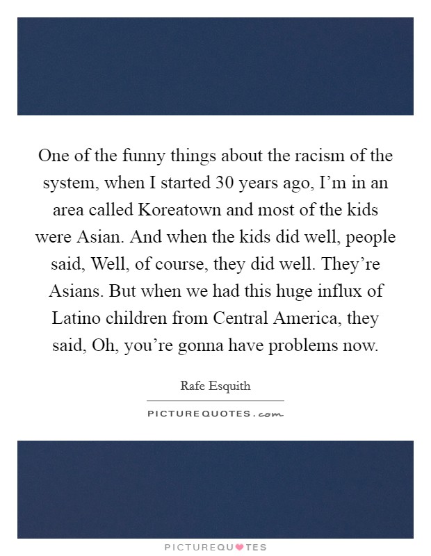 One of the funny things about the racism of the system, when I started 30 years ago, I'm in an area called Koreatown and most of the kids were Asian. And when the kids did well, people said, Well, of course, they did well. They're Asians. But when we had this huge influx of Latino children from Central America, they said, Oh, you're gonna have problems now. Picture Quote #1