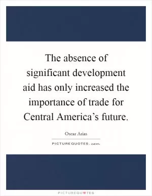 The absence of significant development aid has only increased the importance of trade for Central America’s future Picture Quote #1