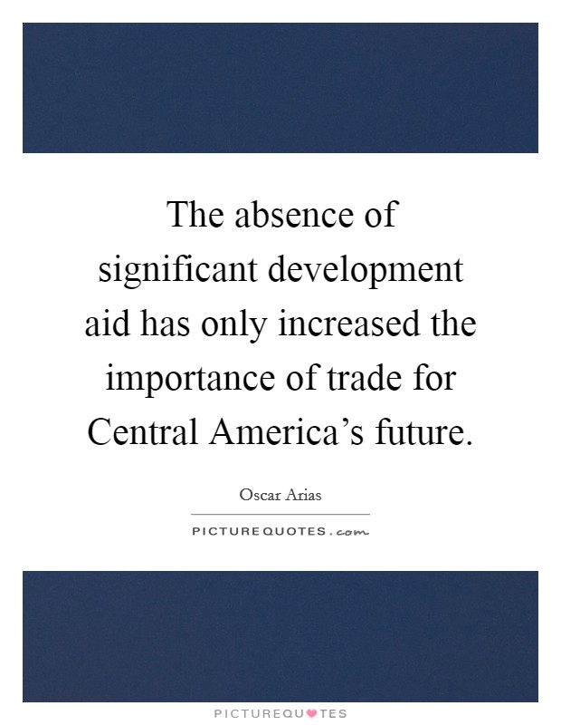The absence of significant development aid has only increased the importance of trade for Central America's future. Picture Quote #1