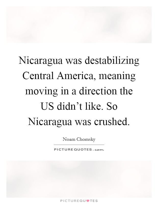 Nicaragua was destabilizing Central America, meaning moving in a direction the US didn't like. So Nicaragua was crushed. Picture Quote #1