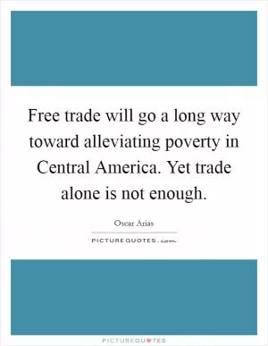 Free trade will go a long way toward alleviating poverty in Central America. Yet trade alone is not enough Picture Quote #1