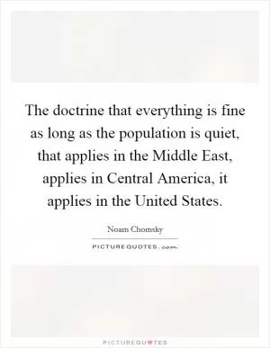 The doctrine that everything is fine as long as the population is quiet, that applies in the Middle East, applies in Central America, it applies in the United States Picture Quote #1