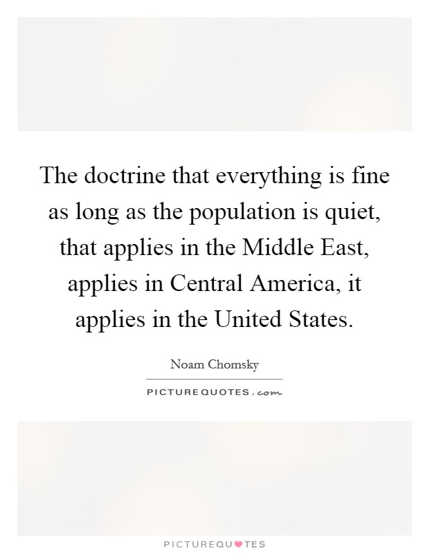 The doctrine that everything is fine as long as the population is quiet, that applies in the Middle East, applies in Central America, it applies in the United States. Picture Quote #1