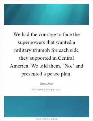 We had the courage to face the superpowers that wanted a military triumph for each side they supported in Central America. We told them, ‘No,’ and presented a peace plan Picture Quote #1