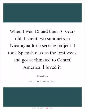 When I was 15 and then 16 years old, I spent two summers in Nicaragua for a service project. I took Spanish classes the first week and got acclimated to Central America. I loved it Picture Quote #1