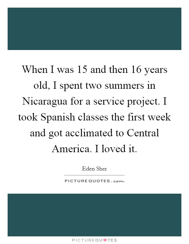 When I was 15 and then 16 years old, I spent two summers in Nicaragua for a service project. I took Spanish classes the first week and got acclimated to Central America. I loved it. Picture Quote #1