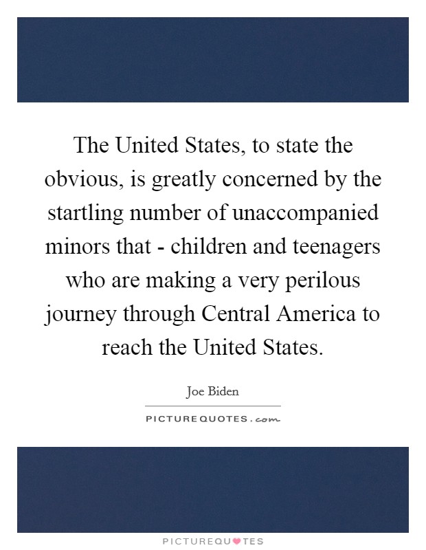 The United States, to state the obvious, is greatly concerned by the startling number of unaccompanied minors that - children and teenagers who are making a very perilous journey through Central America to reach the United States. Picture Quote #1
