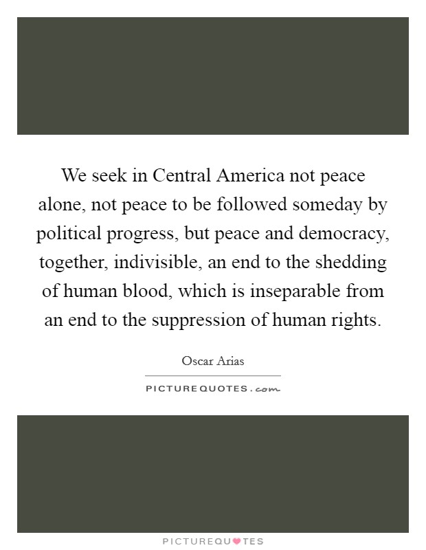 We seek in Central America not peace alone, not peace to be followed someday by political progress, but peace and democracy, together, indivisible, an end to the shedding of human blood, which is inseparable from an end to the suppression of human rights. Picture Quote #1