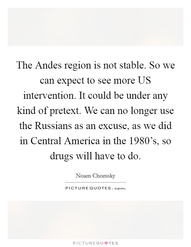 The Andes region is not stable. So we can expect to see more US intervention. It could be under any kind of pretext. We can no longer use the Russians as an excuse, as we did in Central America in the 1980's, so drugs will have to do. Picture Quote #1