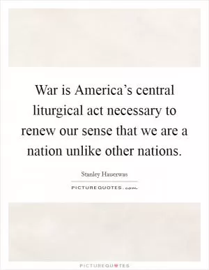 War is America’s central liturgical act necessary to renew our sense that we are a nation unlike other nations Picture Quote #1