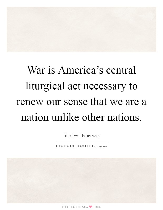 War is America's central liturgical act necessary to renew our sense that we are a nation unlike other nations. Picture Quote #1