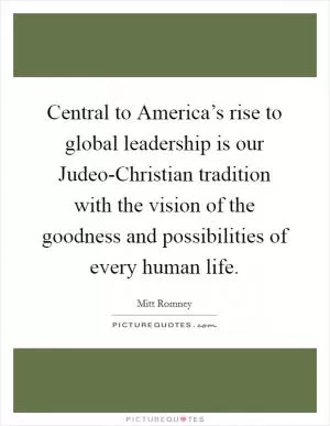Central to America’s rise to global leadership is our Judeo-Christian tradition with the vision of the goodness and possibilities of every human life Picture Quote #1