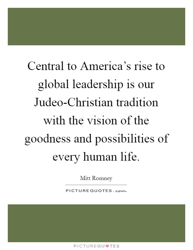 Central to America's rise to global leadership is our Judeo-Christian tradition with the vision of the goodness and possibilities of every human life. Picture Quote #1