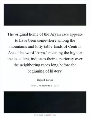 The original home of the Aryan race appears to have been somewhere among the mountains and lofty table-lands of Central Asia. The word ‘Arya,’ meaning the high or the excellent, indicates their superiority over the neighboring races long before the beginning of history Picture Quote #1
