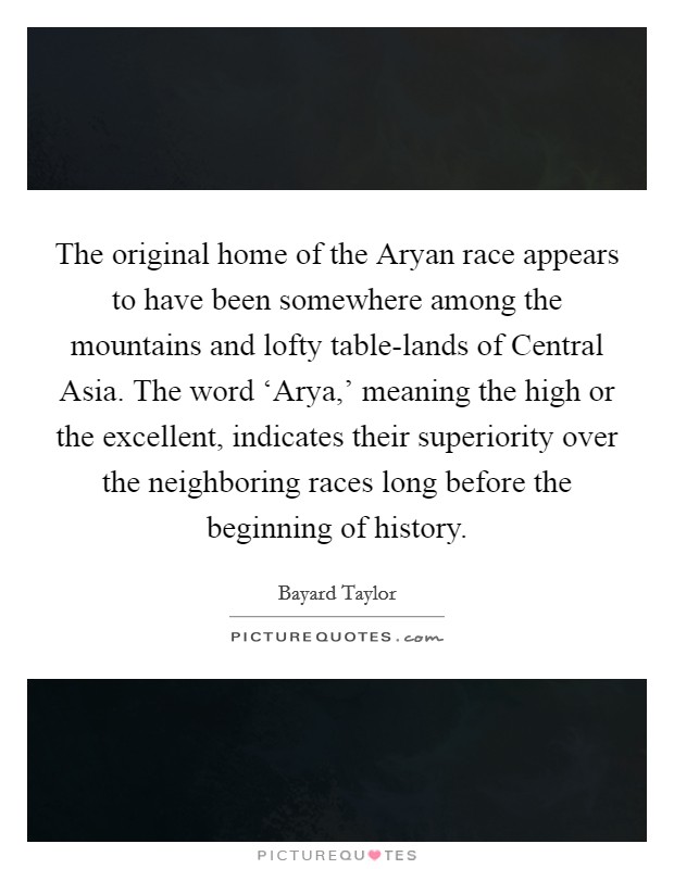 The original home of the Aryan race appears to have been somewhere among the mountains and lofty table-lands of Central Asia. The word ‘Arya,' meaning the high or the excellent, indicates their superiority over the neighboring races long before the beginning of history. Picture Quote #1