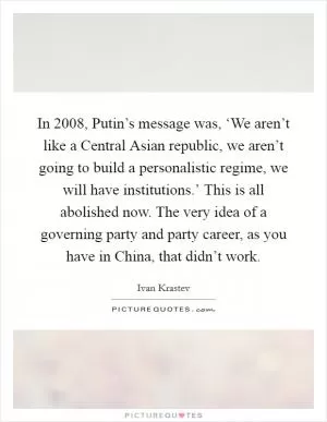 In 2008, Putin’s message was, ‘We aren’t like a Central Asian republic, we aren’t going to build a personalistic regime, we will have institutions.’ This is all abolished now. The very idea of a governing party and party career, as you have in China, that didn’t work Picture Quote #1