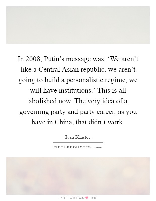 In 2008, Putin's message was, ‘We aren't like a Central Asian republic, we aren't going to build a personalistic regime, we will have institutions.' This is all abolished now. The very idea of a governing party and party career, as you have in China, that didn't work. Picture Quote #1