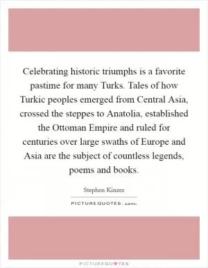 Celebrating historic triumphs is a favorite pastime for many Turks. Tales of how Turkic peoples emerged from Central Asia, crossed the steppes to Anatolia, established the Ottoman Empire and ruled for centuries over large swaths of Europe and Asia are the subject of countless legends, poems and books Picture Quote #1