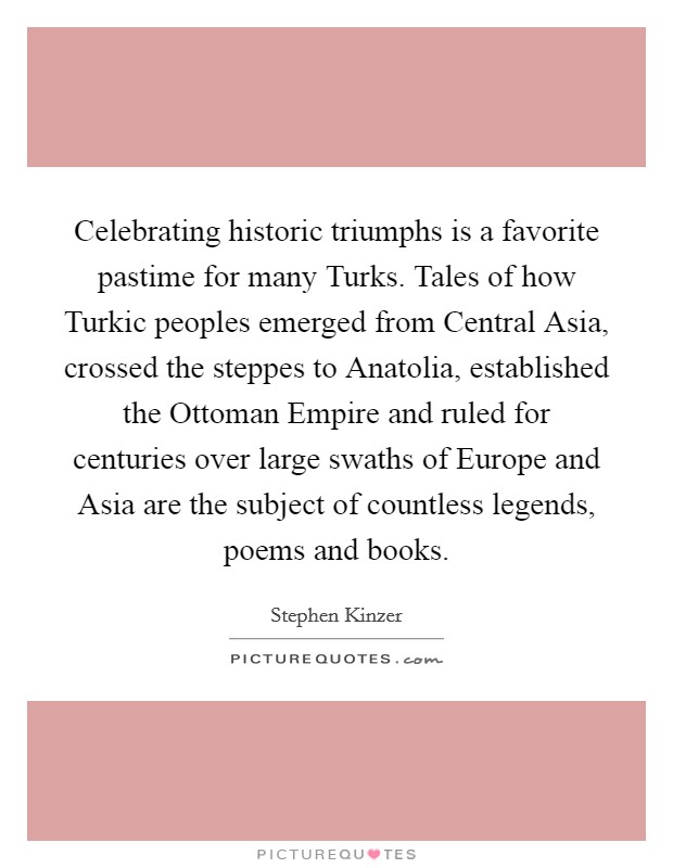 Celebrating historic triumphs is a favorite pastime for many Turks. Tales of how Turkic peoples emerged from Central Asia, crossed the steppes to Anatolia, established the Ottoman Empire and ruled for centuries over large swaths of Europe and Asia are the subject of countless legends, poems and books. Picture Quote #1