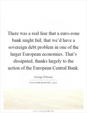 There was a real fear that a euro-zone bank might fail, that we’d have a sovereign debt problem in one of the larger European economies. That’s dissipated, thanks largely to the action of the European Central Bank Picture Quote #1