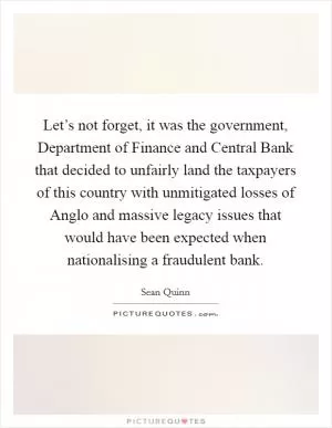 Let’s not forget, it was the government, Department of Finance and Central Bank that decided to unfairly land the taxpayers of this country with unmitigated losses of Anglo and massive legacy issues that would have been expected when nationalising a fraudulent bank Picture Quote #1