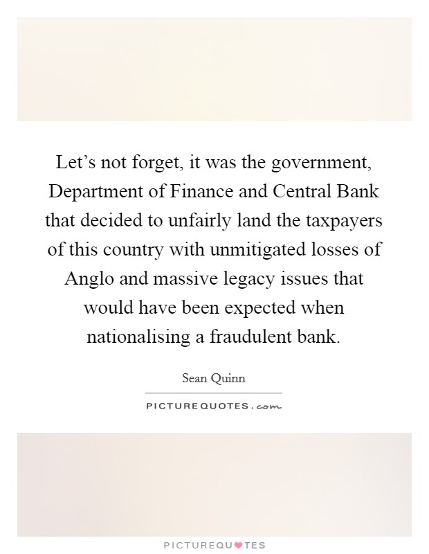 Let's not forget, it was the government, Department of Finance and Central Bank that decided to unfairly land the taxpayers of this country with unmitigated losses of Anglo and massive legacy issues that would have been expected when nationalising a fraudulent bank. Picture Quote #1