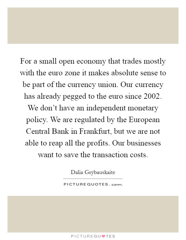 For a small open economy that trades mostly with the euro zone it makes absolute sense to be part of the currency union. Our currency has already pegged to the euro since 2002. We don't have an independent monetary policy. We are regulated by the European Central Bank in Frankfurt, but we are not able to reap all the profits. Our businesses want to save the transaction costs. Picture Quote #1
