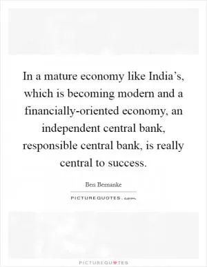 In a mature economy like India’s, which is becoming modern and a financially-oriented economy, an independent central bank, responsible central bank, is really central to success Picture Quote #1