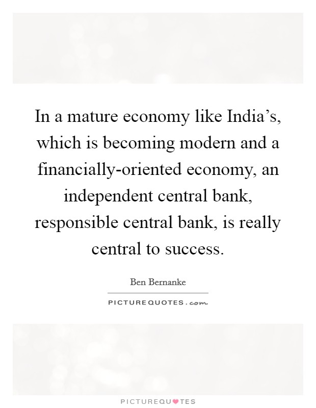 In a mature economy like India's, which is becoming modern and a financially-oriented economy, an independent central bank, responsible central bank, is really central to success. Picture Quote #1