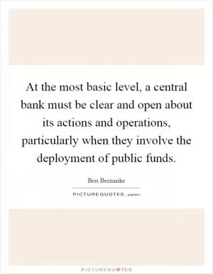 At the most basic level, a central bank must be clear and open about its actions and operations, particularly when they involve the deployment of public funds Picture Quote #1