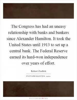 The Congress has had an uneasy relationship with banks and bankers since Alexander Hamilton. It took the United States until 1913 to set up a central bank. The Federal Reserve earned its hard-won independence over years of effort Picture Quote #1