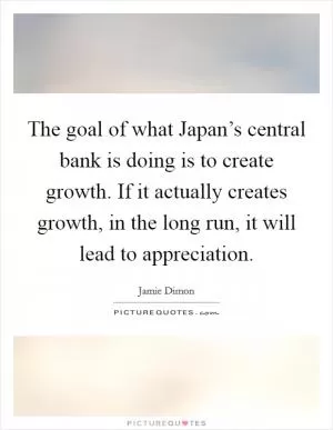 The goal of what Japan’s central bank is doing is to create growth. If it actually creates growth, in the long run, it will lead to appreciation Picture Quote #1