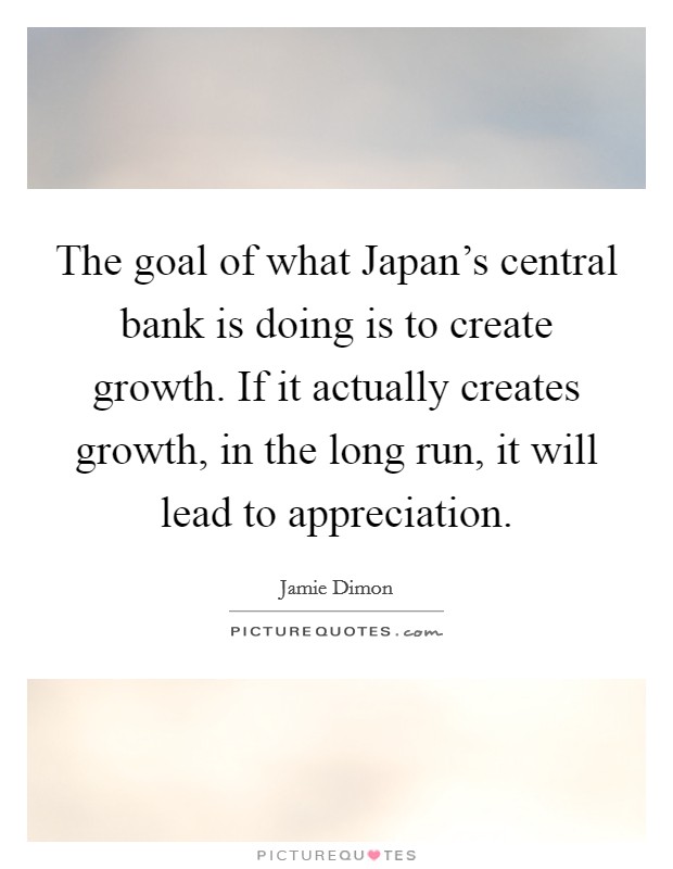 The goal of what Japan's central bank is doing is to create growth. If it actually creates growth, in the long run, it will lead to appreciation. Picture Quote #1