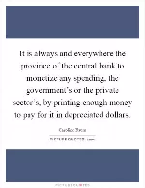 It is always and everywhere the province of the central bank to monetize any spending, the government’s or the private sector’s, by printing enough money to pay for it in depreciated dollars Picture Quote #1