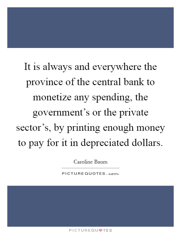 It is always and everywhere the province of the central bank to monetize any spending, the government's or the private sector's, by printing enough money to pay for it in depreciated dollars. Picture Quote #1