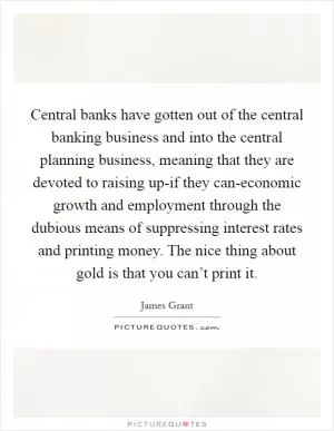 Central banks have gotten out of the central banking business and into the central planning business, meaning that they are devoted to raising up-if they can-economic growth and employment through the dubious means of suppressing interest rates and printing money. The nice thing about gold is that you can’t print it Picture Quote #1