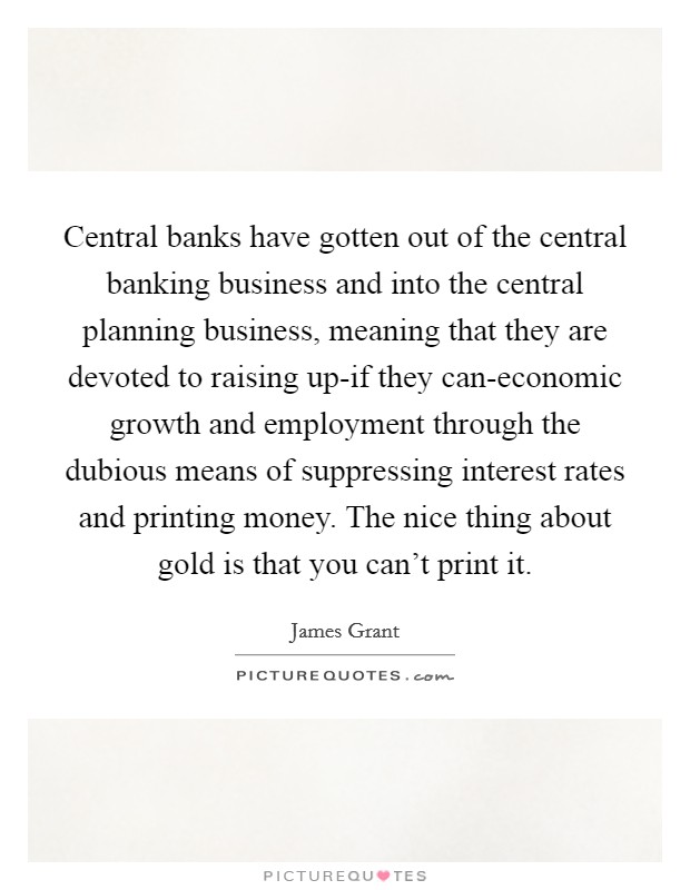 Central banks have gotten out of the central banking business and into the central planning business, meaning that they are devoted to raising up-if they can-economic growth and employment through the dubious means of suppressing interest rates and printing money. The nice thing about gold is that you can't print it. Picture Quote #1