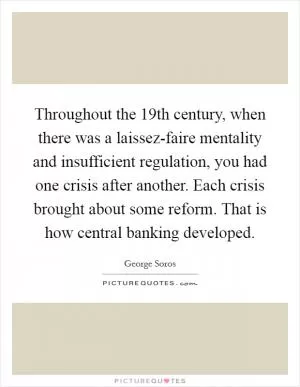 Throughout the 19th century, when there was a laissez-faire mentality and insufficient regulation, you had one crisis after another. Each crisis brought about some reform. That is how central banking developed Picture Quote #1