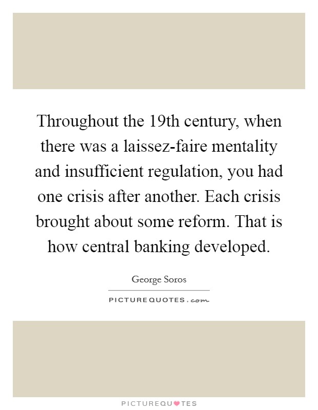 Throughout the 19th century, when there was a laissez-faire mentality and insufficient regulation, you had one crisis after another. Each crisis brought about some reform. That is how central banking developed. Picture Quote #1