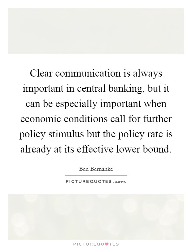 Clear communication is always important in central banking, but it can be especially important when economic conditions call for further policy stimulus but the policy rate is already at its effective lower bound. Picture Quote #1