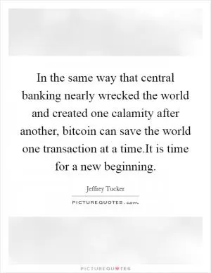 In the same way that central banking nearly wrecked the world and created one calamity after another, bitcoin can save the world one transaction at a time.It is time for a new beginning Picture Quote #1