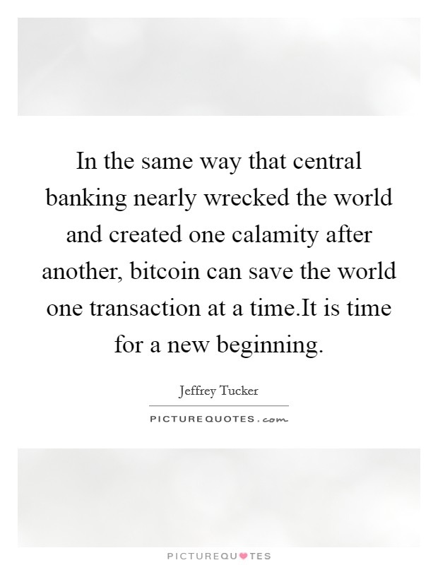 In the same way that central banking nearly wrecked the world and created one calamity after another, bitcoin can save the world one transaction at a time.It is time for a new beginning. Picture Quote #1