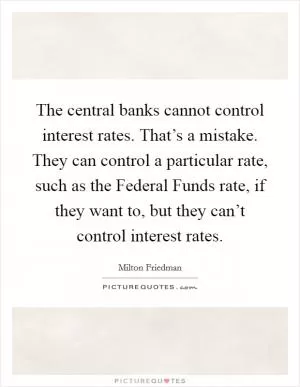 The central banks cannot control interest rates. That’s a mistake. They can control a particular rate, such as the Federal Funds rate, if they want to, but they can’t control interest rates Picture Quote #1