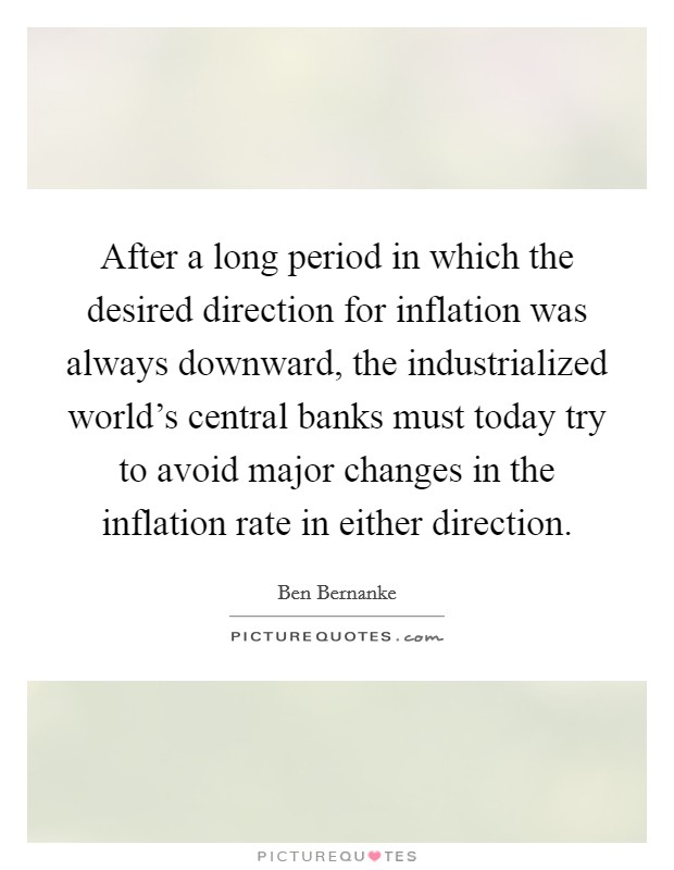 After a long period in which the desired direction for inflation was always downward, the industrialized world’s central banks must today try to avoid major changes in the inflation rate in either direction Picture Quote #1