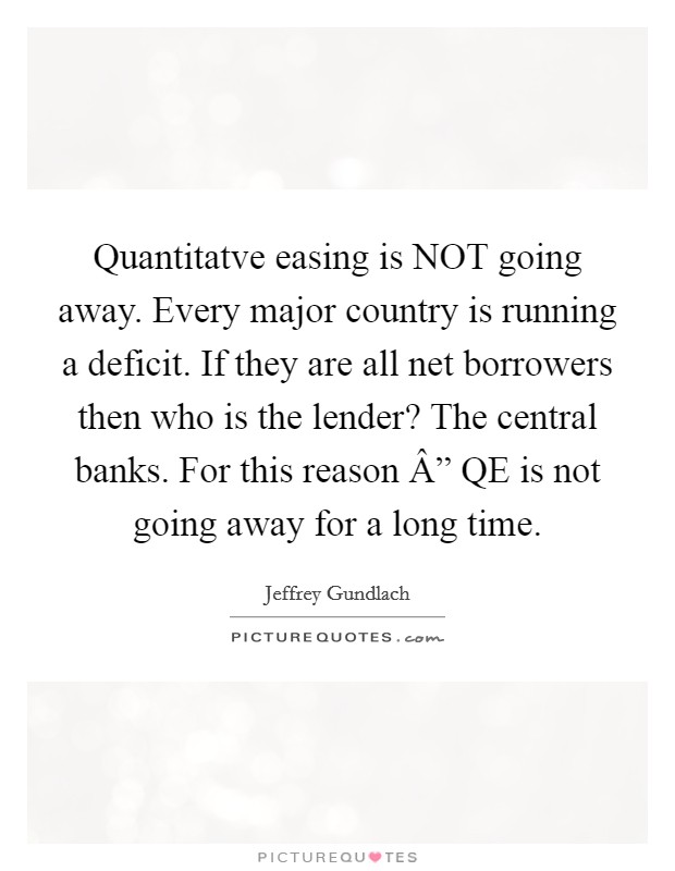 Quantitatve easing is NOT going away. Every major country is running a deficit. If they are all net borrowers then who is the lender? The central banks. For this reason Â” QE is not going away for a long time Picture Quote #1