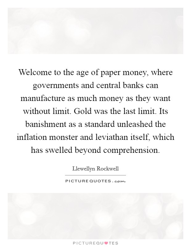 Welcome to the age of paper money, where governments and central banks can manufacture as much money as they want without limit. Gold was the last limit. Its banishment as a standard unleashed the inflation monster and leviathan itself, which has swelled beyond comprehension Picture Quote #1