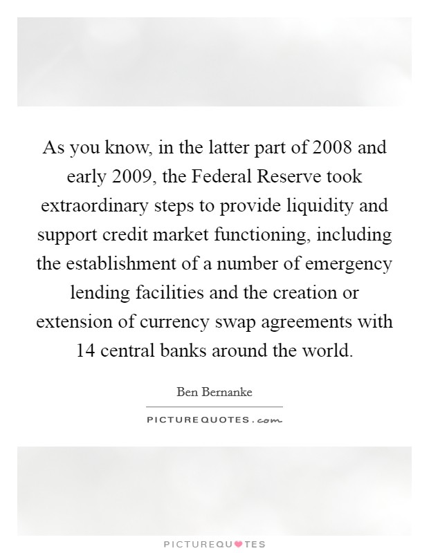 As you know, in the latter part of 2008 and early 2009, the Federal Reserve took extraordinary steps to provide liquidity and support credit market functioning, including the establishment of a number of emergency lending facilities and the creation or extension of currency swap agreements with 14 central banks around the world Picture Quote #1