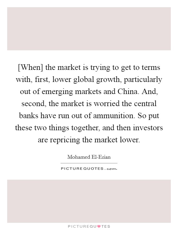 [When] the market is trying to get to terms with, first, lower global growth, particularly out of emerging markets and China. And, second, the market is worried the central banks have run out of ammunition. So put these two things together, and then investors are repricing the market lower Picture Quote #1