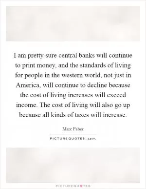 I am pretty sure central banks will continue to print money, and the standards of living for people in the western world, not just in America, will continue to decline because the cost of living increases will exceed income. The cost of living will also go up because all kinds of taxes will increase Picture Quote #1