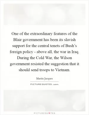One of the extraordinary features of the Blair government has been its slavish support for the central tenets of Bush’s foreign policy - above all, the war in Iraq. During the Cold War, the Wilson government resisted the suggestion that it should send troops to Vietnam Picture Quote #1